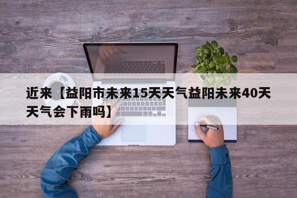 近来【益阳市未来15天天气益阳未来40天天气会下雨吗】