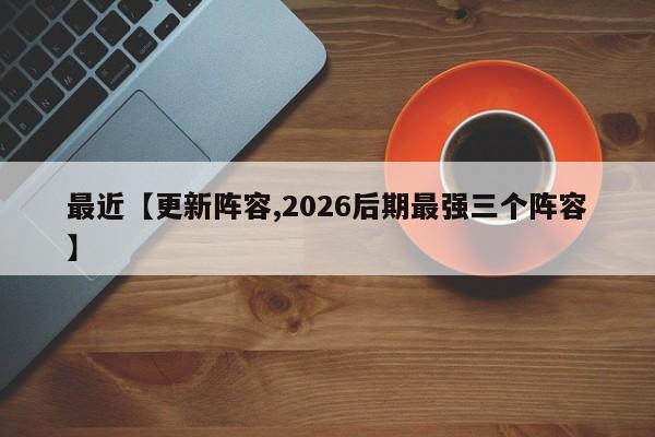 最近【更新阵容,2026后期最强三个阵容】
