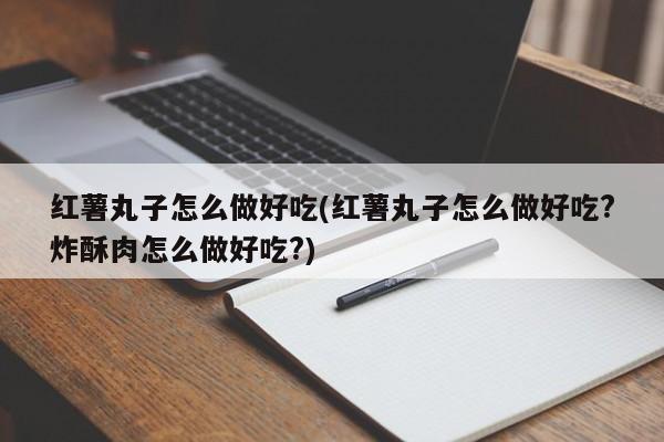红薯丸子怎么做好吃(红薯丸子怎么做好吃?炸酥肉怎么做好吃?)