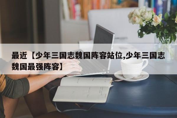 最近【少年三国志魏国阵容站位,少年三国志魏国最强阵容】