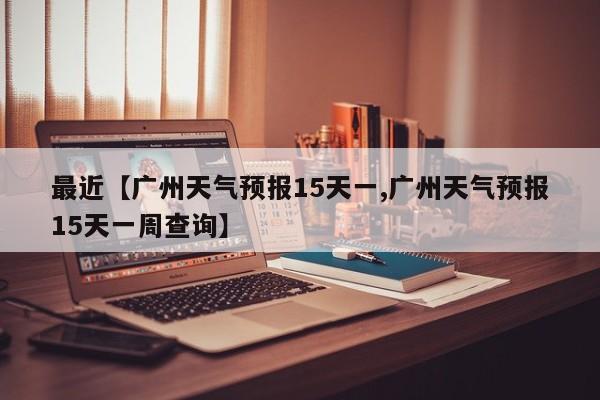 最近【广州天气预报15天一,广州天气预报15天一周查询】