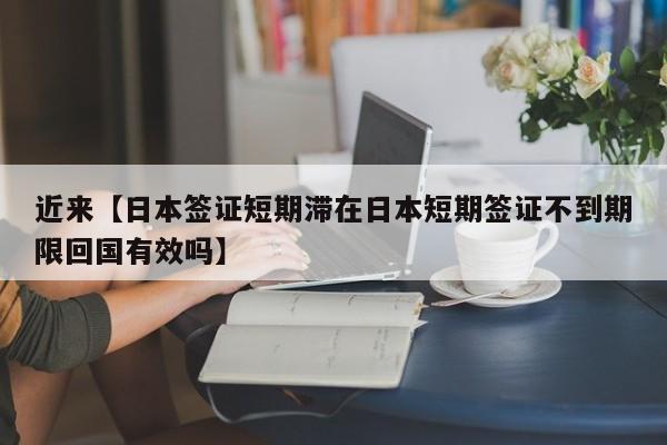近来【日本签证短期滞在日本短期签证不到期限回国有效吗】