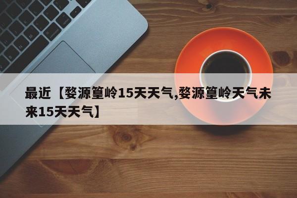 最近【婺源篁岭15天天气,婺源篁岭天气未来15天天气】