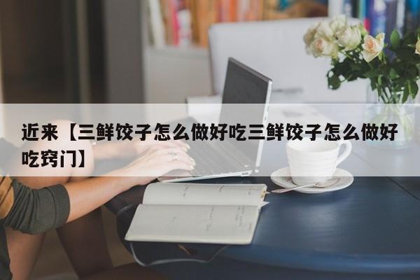 近来【三鲜饺子怎么做好吃三鲜饺子怎么做好吃窍门】