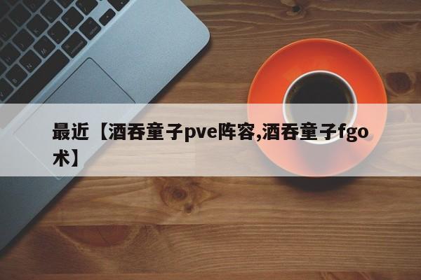 最近【酒吞童子pve阵容,酒吞童子fgo术】