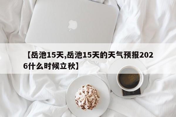 【岳池15天,岳池15天的天气预报2026什么时候立秋】