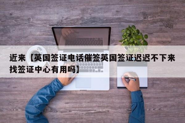 近来【英国签证电话催签英国签证迟迟不下来找签证中心有用吗】