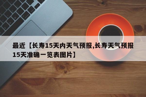 最近【长寿15天内天气预报,长寿天气预报15天准确一览表图片】