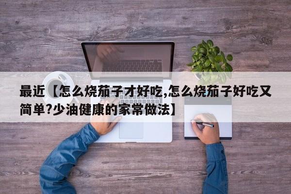 最近【怎么烧茄子才好吃,怎么烧茄子好吃又简单?少油健康的家常做法】