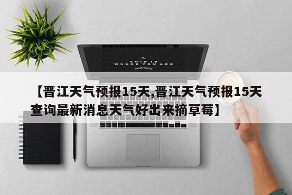 【晋江天气预报15天,晋江天气预报15天查询最新消息天气好出来摘草莓】