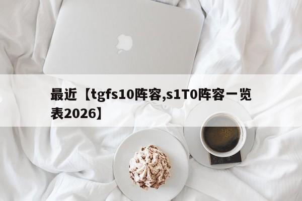 最近【tgfs10阵容,s1T0阵容一览表2026】