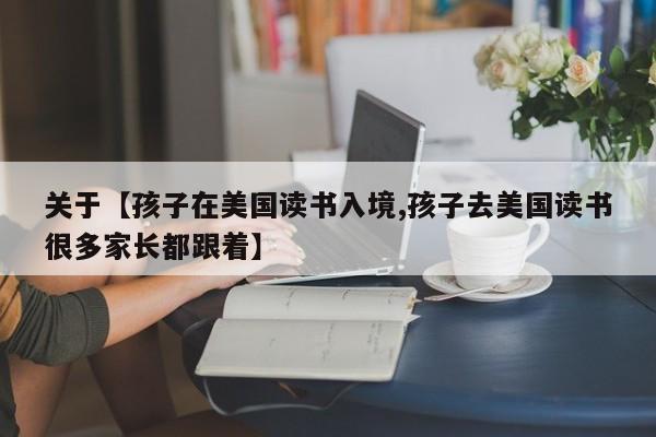 关于【孩子在美国读书入境,孩子去美国读书很多家长都跟着】