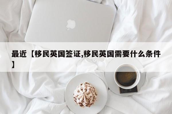 最近【移民英国签证,移民英国需要什么条件】