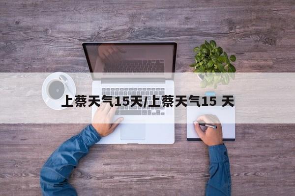 上蔡天气15天/上蔡天气15 天