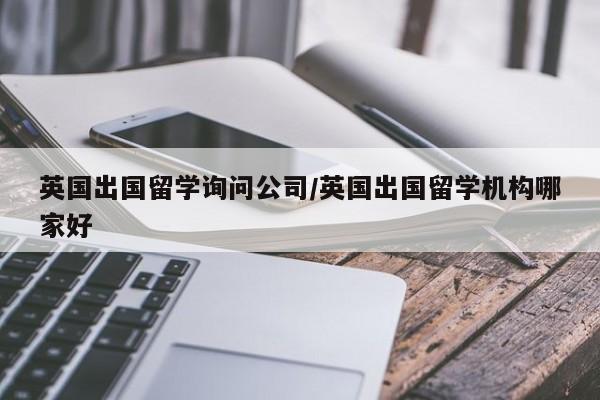 英国出国留学询问公司/英国出国留学机构哪家好
