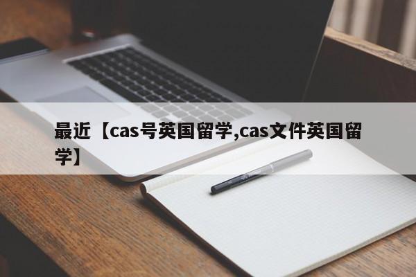 最近【cas号英国留学,cas文件英国留学】