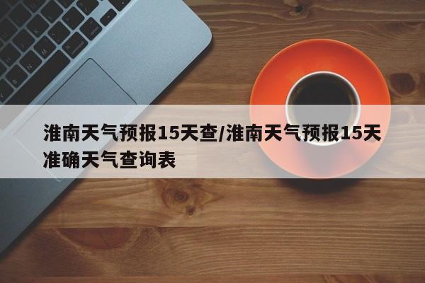 淮南天气预报15天查/淮南天气预报15天准确天气查询表