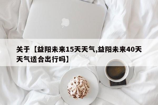 关于【益阳未来15天天气,益阳未来40天天气适合出行吗】