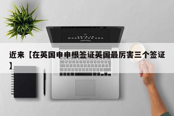 近来【在英国申申根签证英国最厉害三个签证】