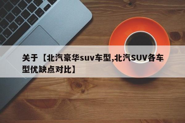 关于【北汽豪华suv车型,北汽SUV各车型优缺点对比】