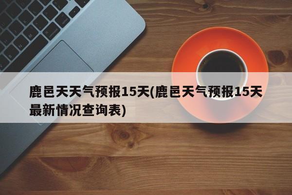 鹿邑天天气预报15天(鹿邑天气预报15天最新情况查询表)