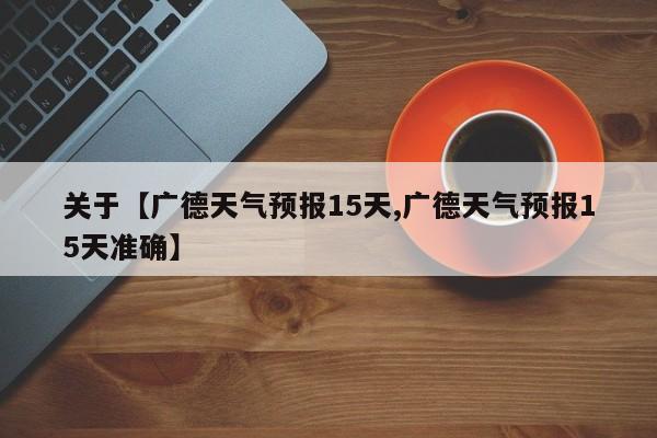 关于【广德天气预报15天,广德天气预报15天准确】