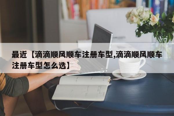 最近【滴滴顺风顺车注册车型,滴滴顺风顺车注册车型怎么选】