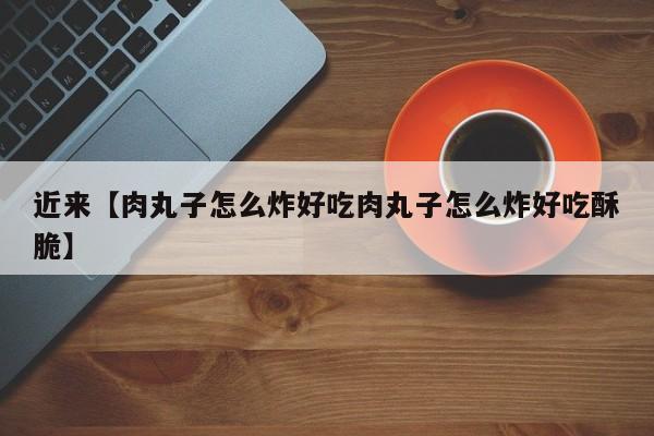 近来【肉丸子怎么炸好吃肉丸子怎么炸好吃酥脆】