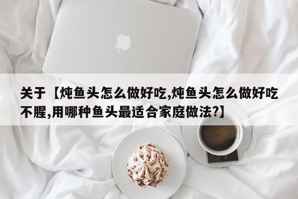 关于【炖鱼头怎么做好吃,炖鱼头怎么做好吃不腥,用哪种鱼头最适合家庭做法?】