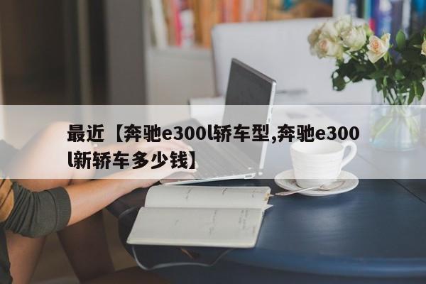 最近【奔驰e300l轿车型,奔驰e300l新轿车多少钱】