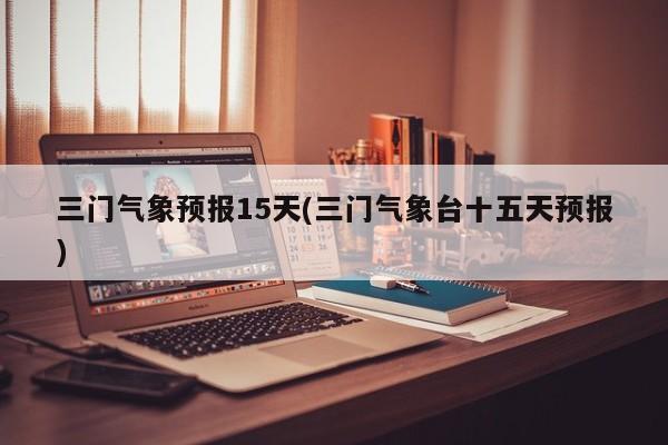 三门气象预报15天(三门气象台十五天预报)