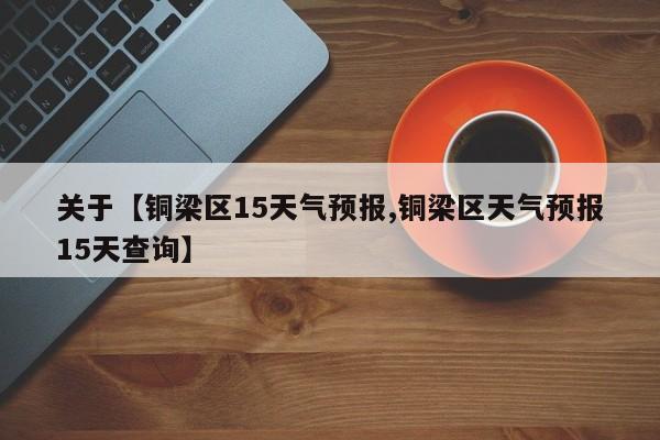 关于【铜梁区15天气预报,铜梁区天气预报15天查询】