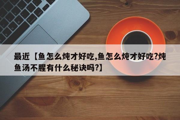 最近【鱼怎么炖才好吃,鱼怎么炖才好吃?炖鱼汤不腥有什么秘诀吗?】