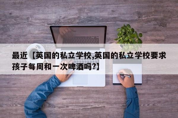 最近【英国的私立学校,英国的私立学校要求孩子每周和一次啤酒吗?】