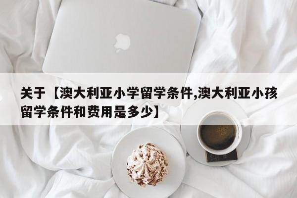 关于【澳大利亚小学留学条件,澳大利亚小孩留学条件和费用是多少】