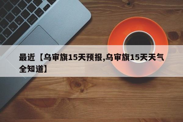 最近【乌审旗15天预报,乌审旗15天天气全知道】
