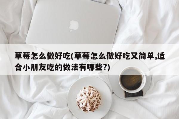 草莓怎么做好吃(草莓怎么做好吃又简单,适合小朋友吃的做法有哪些?)
