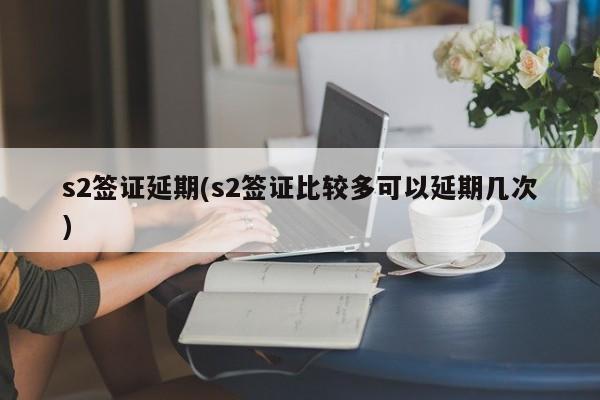 s2签证延期(s2签证比较多可以延期几次)