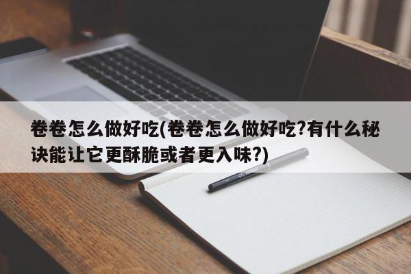 卷卷怎么做好吃(卷卷怎么做好吃?有什么秘诀能让它更酥脆或者更入味?)
