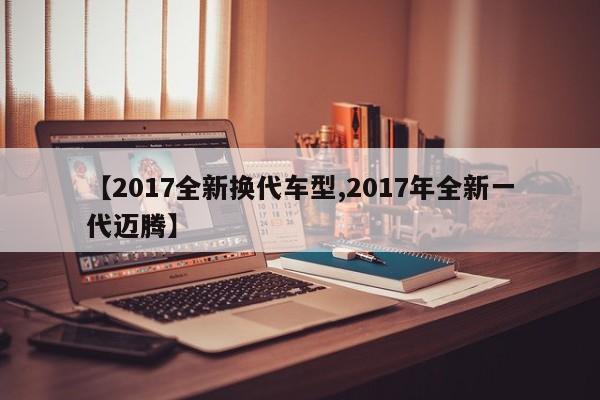 【2017全新换代车型,2017年全新一代迈腾】
