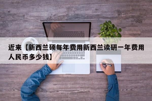 近来【新西兰硕每年费用新西兰读研一年费用人民币多少钱】