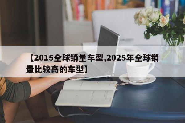 【2015全球销量车型,2025年全球销量比较高的车型】