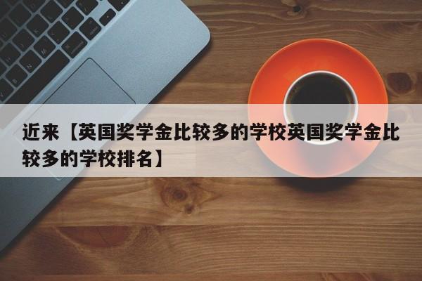 近来【英国奖学金比较多的学校英国奖学金比较多的学校排名】