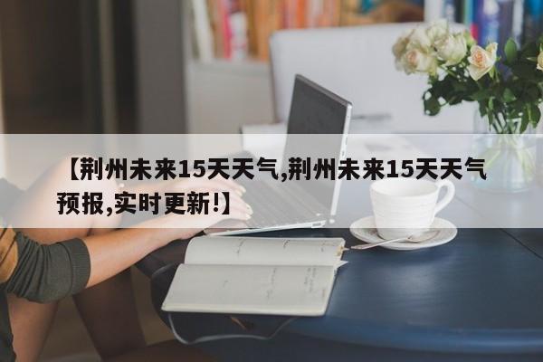 【荆州未来15天天气,荆州未来15天天气预报,实时更新!】
