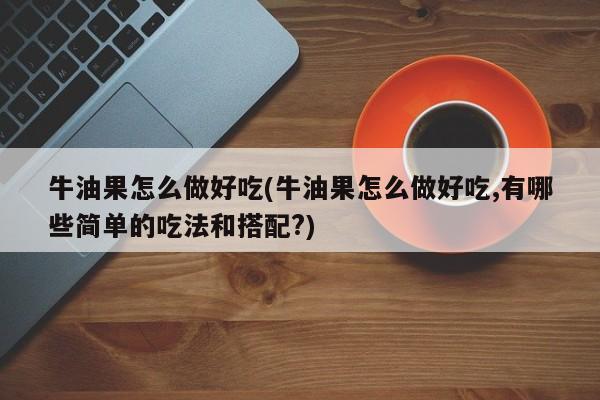 牛油果怎么做好吃(牛油果怎么做好吃,有哪些简单的吃法和搭配?)