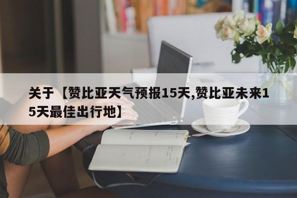 关于【赞比亚天气预报15天,赞比亚未来15天最佳出行地】