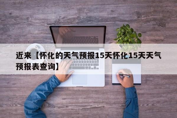 近来【怀化的天气预报15天怀化15天天气预报表查询】