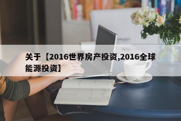 关于【2016世界房产投资,2016全球能源投资】