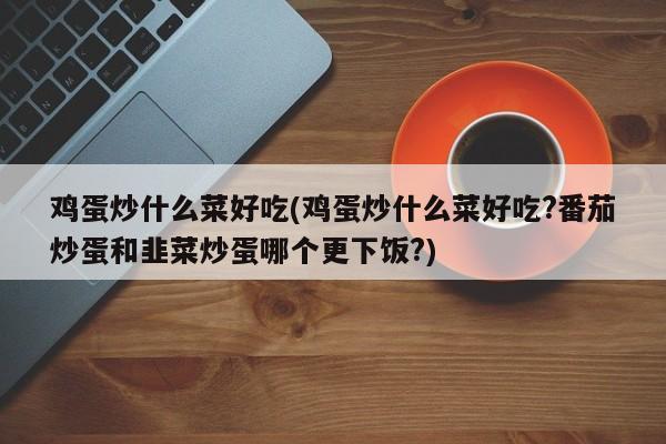 鸡蛋炒什么菜好吃(鸡蛋炒什么菜好吃?番茄炒蛋和韭菜炒蛋哪个更下饭?)