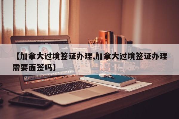 【加拿大过境签证办理,加拿大过境签证办理需要面签吗】
